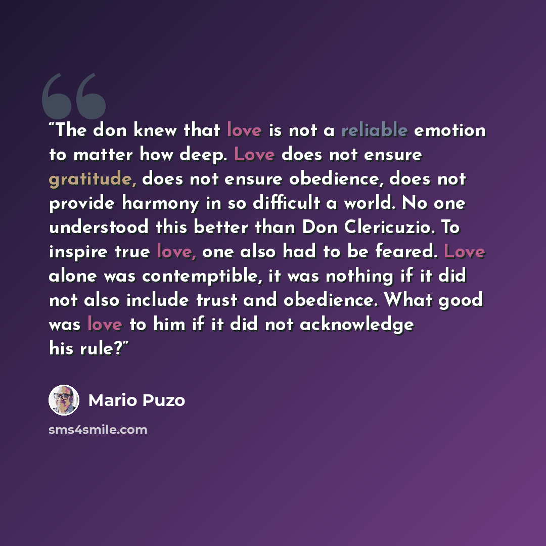 “The don knew that love is not a reliable emotion to matter how deep. Love does not ensure gratitude, does not ensure obedience, does not provide harmony in so difficult a world. No one understood this better than Don Clericuzio. To inspire true love, one also had to be feared. Love alone was…” quote by Mario Puzo