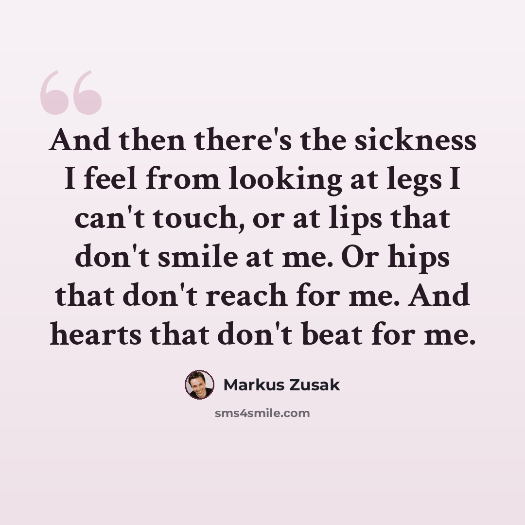 “And then there's the sickness I feel from looking at legs I can't touch, or at lips that don't smile at me. Or hips that don't reach for me. And hearts that don't beat for me.” quote by Markus Zusak