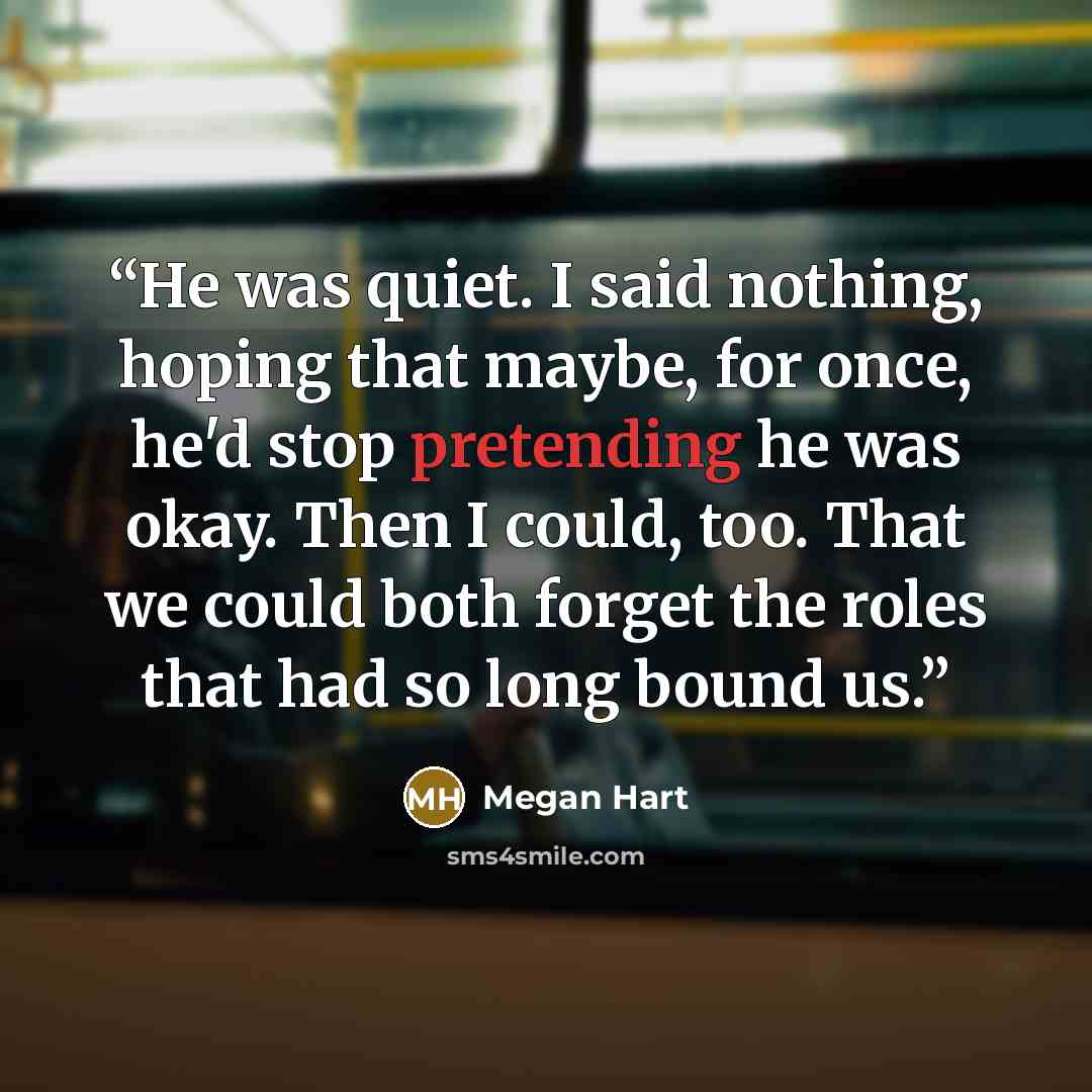 “He was quiet. I said nothing, hoping that maybe, for once, he'd stop pretending he was okay. Then I could, too. That we could both forget the roles that had so long bound us.” quote by Megan Hart