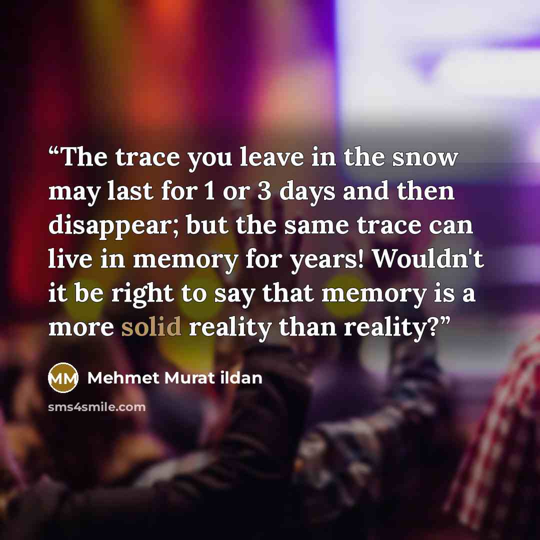 “The trace you leave in the snow may last for 1 or 3 days and then disappear; but the same trace can live in memory for years! Wouldn't it be right to say that memory is a more solid reality than reality?” quote by Mehmet Murat ildan