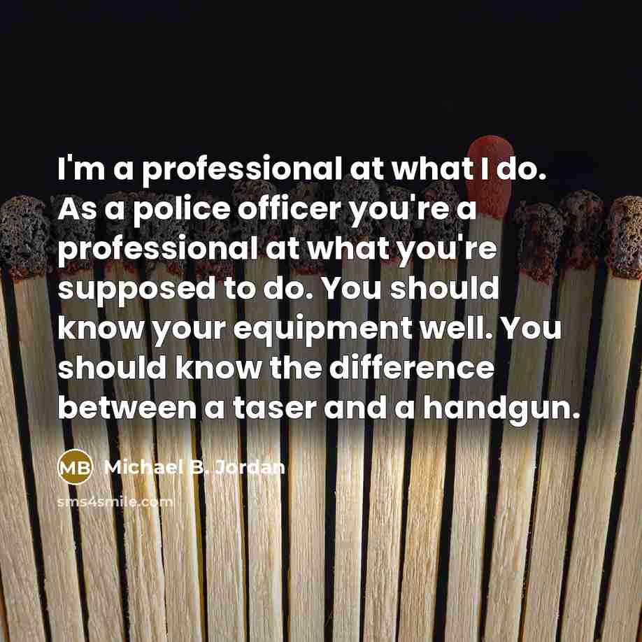 “I'm a professional at what I do. As a police officer you're a professional at what you're supposed to do. You should know your equipment well. You should know the difference between a taser and a handgun.” quote by Michael B. Jordan