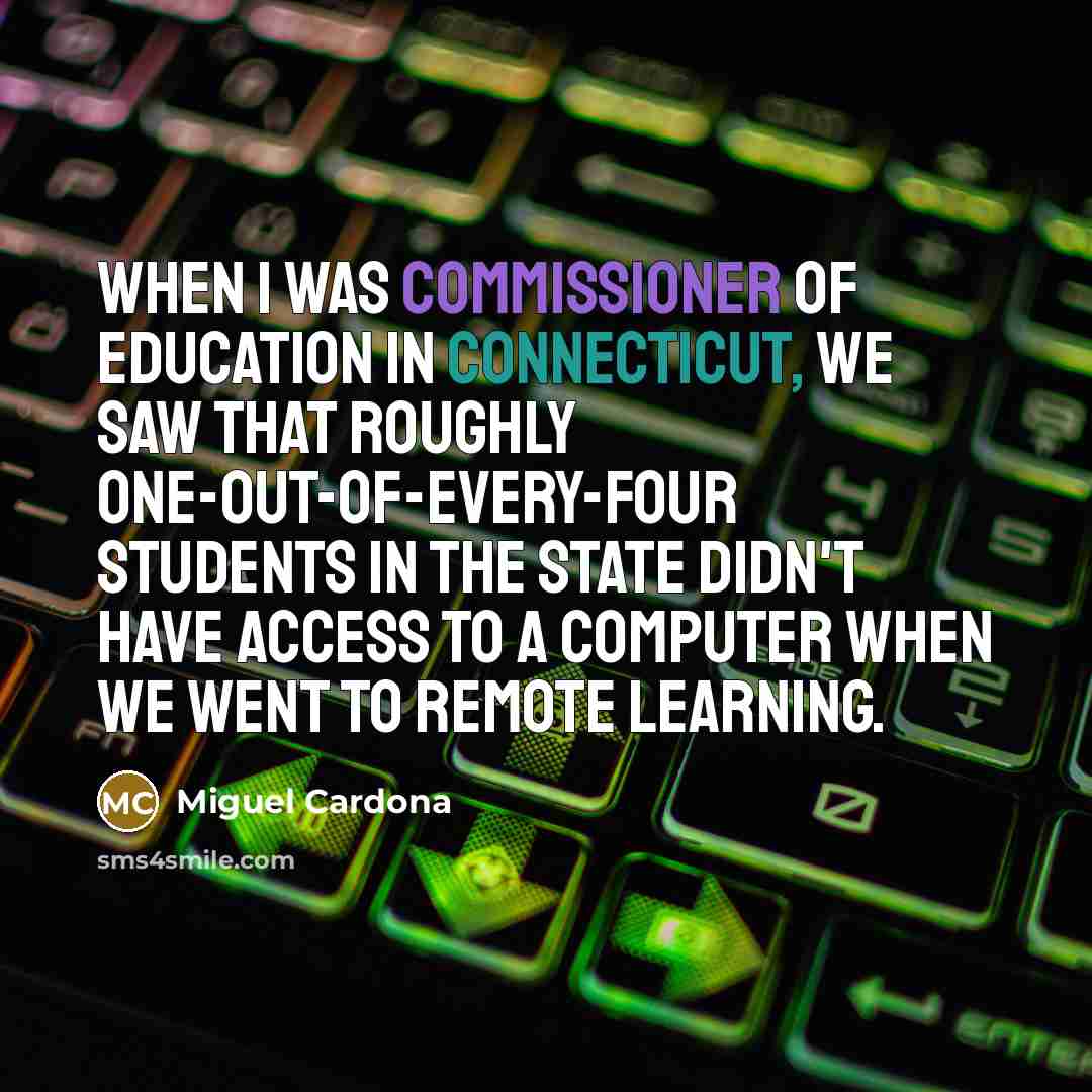 “When I was commissioner of education in Connecticut, we saw that roughly one-out-of-every-four students in the state didn't have access to a computer when we went to remote learning.” quote by Miguel Cardona