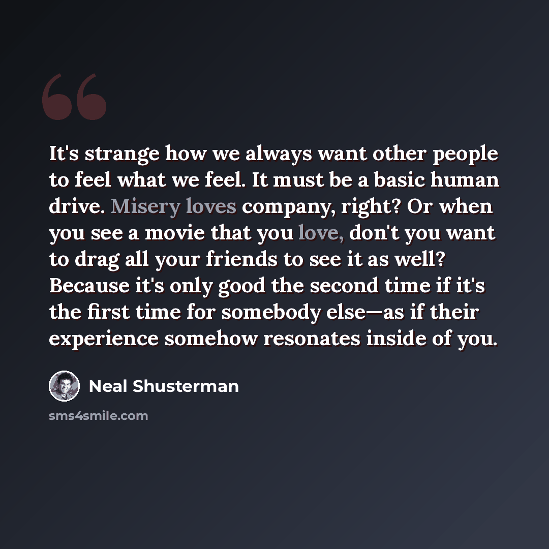 “It's strange how we always want other people to feel what we feel. It must be a basic human drive. Misery loves company, right? Or when you see a movie that you love, don't you want to drag all your friends to see it as well? Because it's only good the second time if it's the first time for…” quote by Neal Shusterman