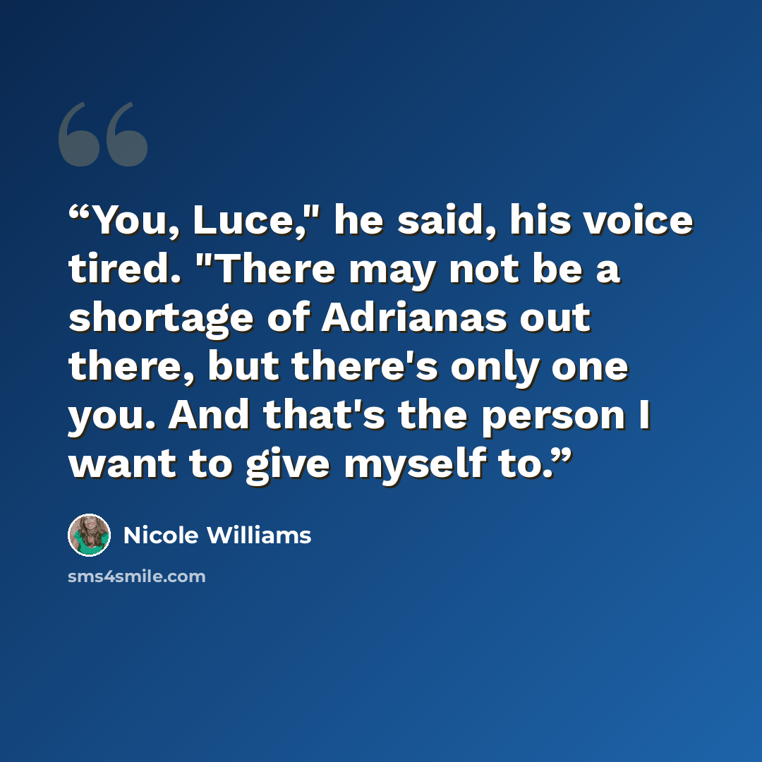 “You, Luce," he said, his voice tired. "There may not be a shortage of Adrianas out there, but there's only one you. And that's the person I want to give myself to.” quote by Nicole Williams