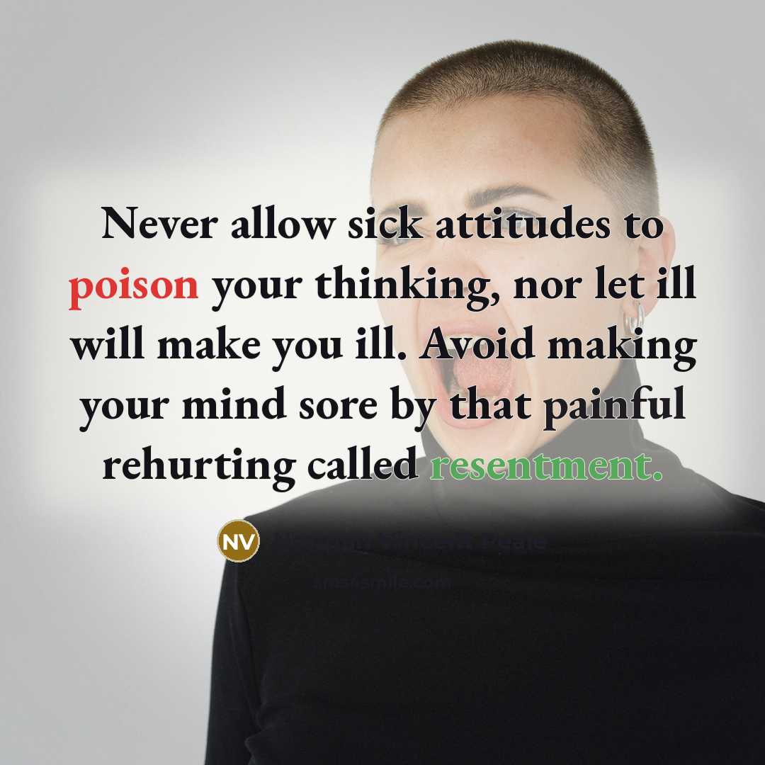 “Never allow sick attitudes to poison your thinking, nor let ill will make you ill. Avoid making your mind sore by that painful rehurting called resentment.” quote by Norman Vincent Peale