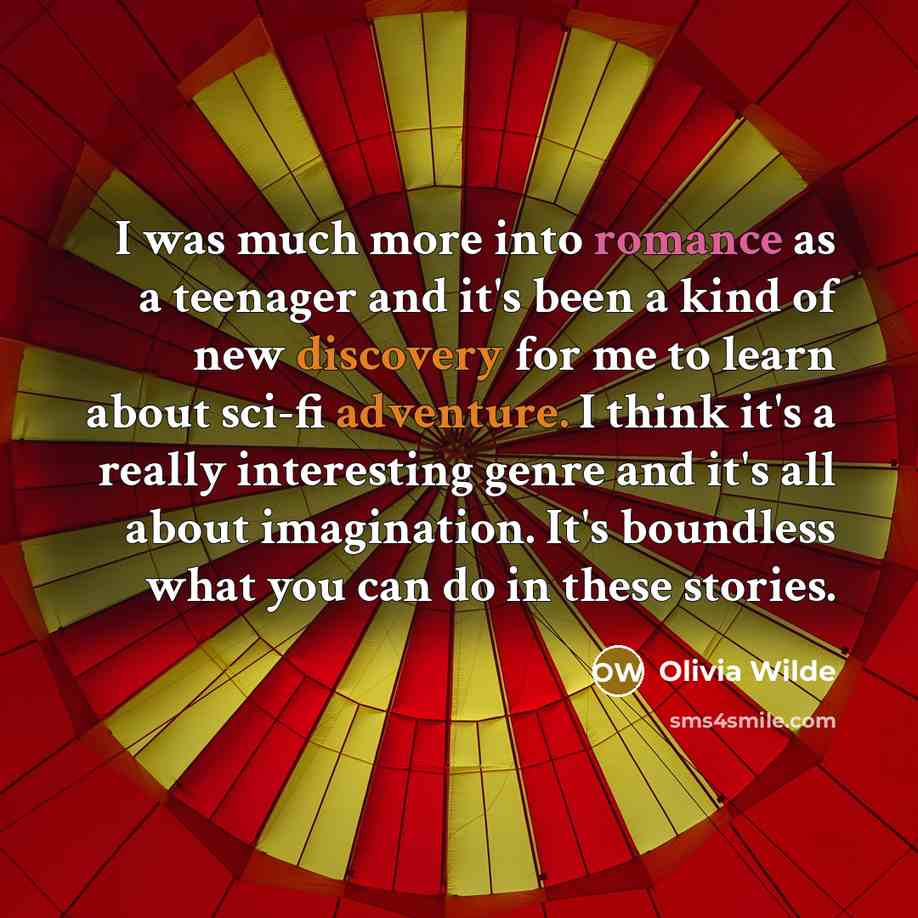 “I was much more into romance as a teenager and it's been a kind of new discovery for me to learn about sci-fi adventure. I think it's a really interesting genre and it's all about imagination. It's boundless what you can do in these stories.” quote by Olivia Wilde