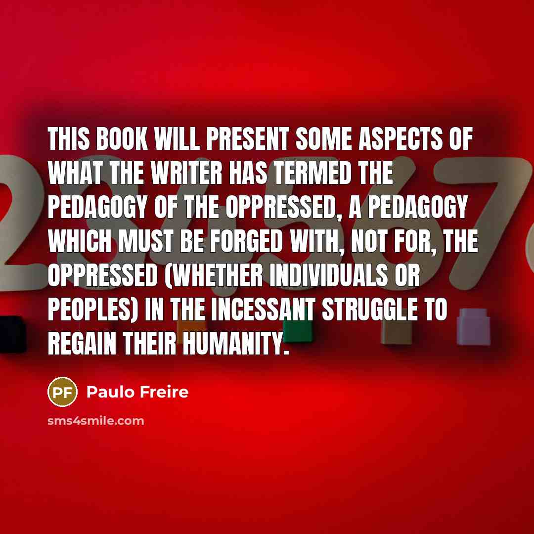 “This book will present some aspects of what the writer has termed the pedagogy of the oppressed, a pedagogy which must be forged with, not for, the oppressed (whether individuals or peoples) in the incessant struggle to regain their humanity.” quote by Paulo Freire