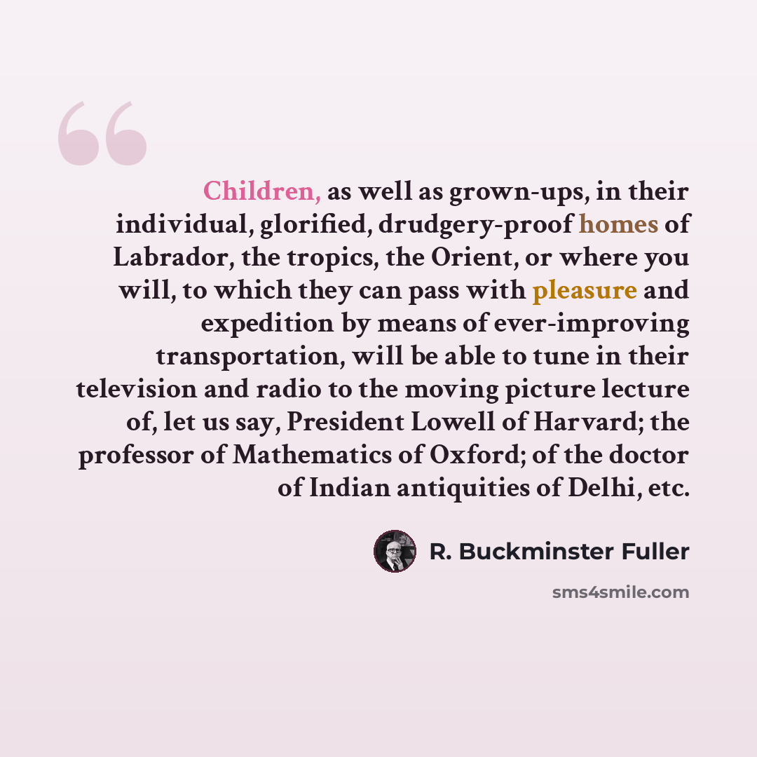 “Children, as well as grown-ups, in their individual, glorified, drudgery-proof homes of Labrador, the tropics, the Orient, or where you will, to which they can pass with pleasure and expedition by means of ever-improving transportation, will be able to tune in their television and radio to the…” quote by R. Buckminster Fuller