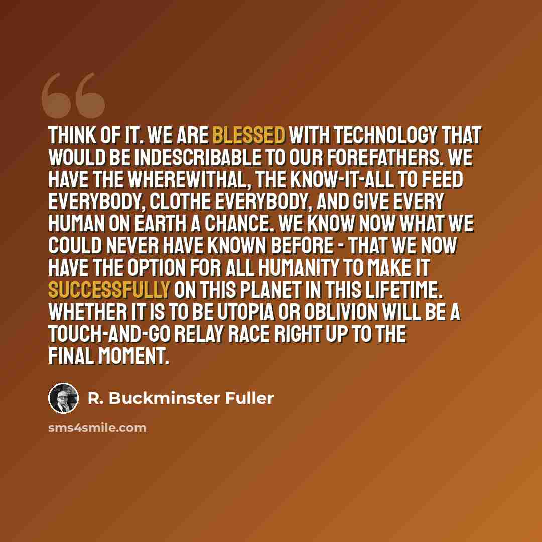 “Think of it. We are blessed with technology that would be indescribable to our forefathers. We have the wherewithal, the know-it-all to feed everybody, clothe everybody, and give every human on Earth a chance. We know now what we could never have known before - that we now have the option for all…” quote by R. Buckminster Fuller