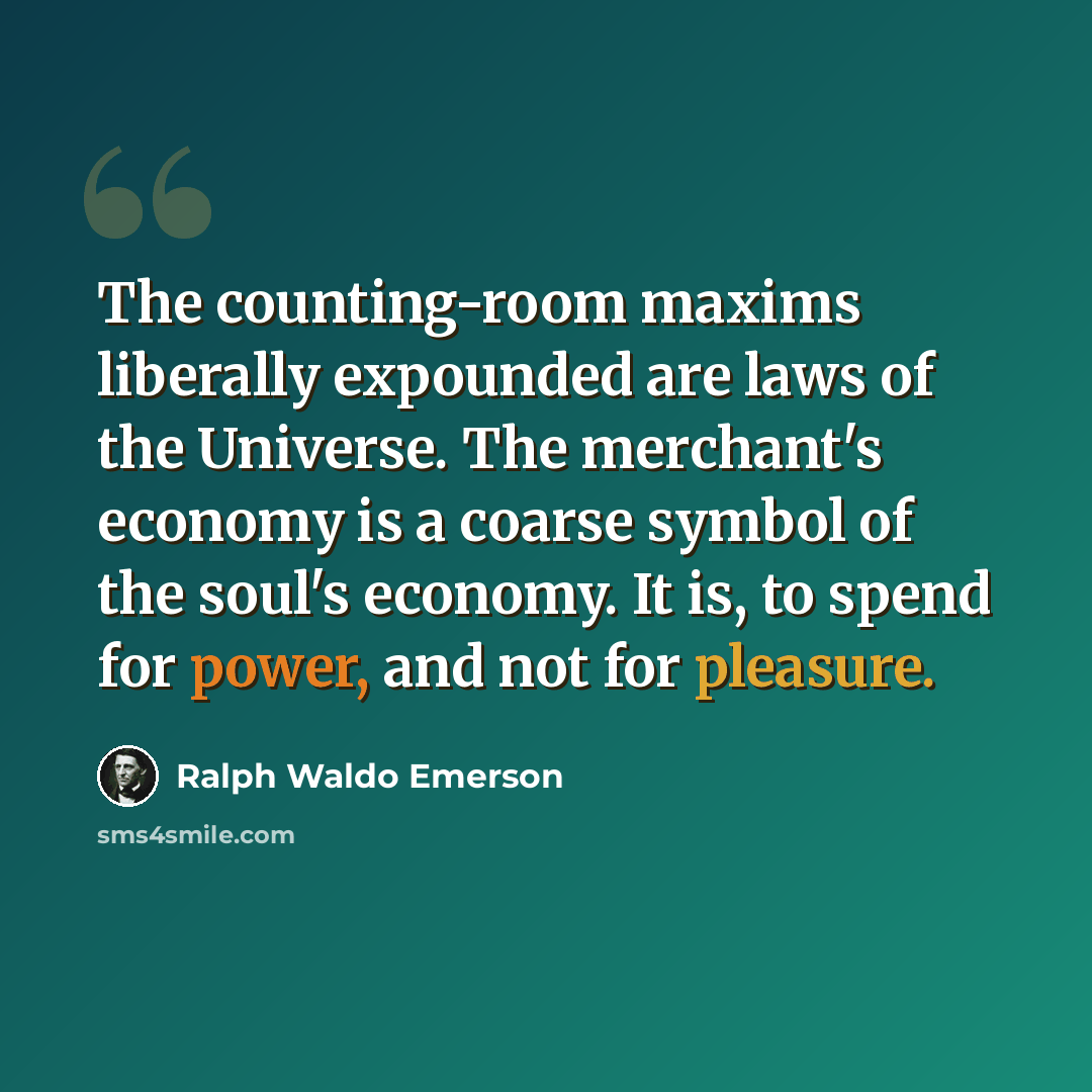 “The counting-room maxims liberally expounded are laws of the Universe. The merchant's economy is a coarse symbol of the soul's economy. It is, to spend for power, and not for pleasure.” quote by Ralph Waldo Emerson