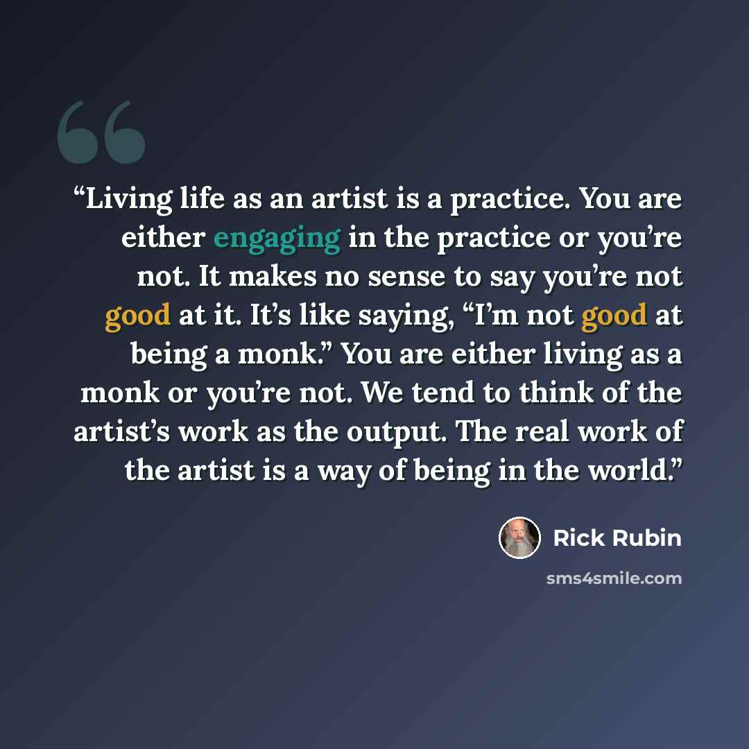 “Living life as an artist is a practice. You are either engaging in the practice or you’re not. It makes no sense to say you’re not good at it. It’s like saying, “I’m not good at being a monk.” You are either living as a monk or you’re not. We tend to think of the artist’s work as the output. The…” quote by Rick Rubin
