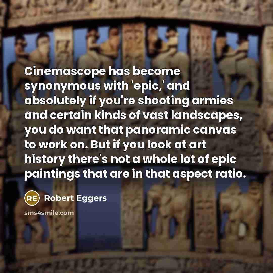 “Cinemascope has become synonymous with 'epic,' and absolutely if you're shooting armies and certain kinds of vast landscapes, you do want that panoramic canvas to work on. But if you look at art history there's not a whole lot of epic paintings that are in that aspect ratio.” quote by Robert Eggers