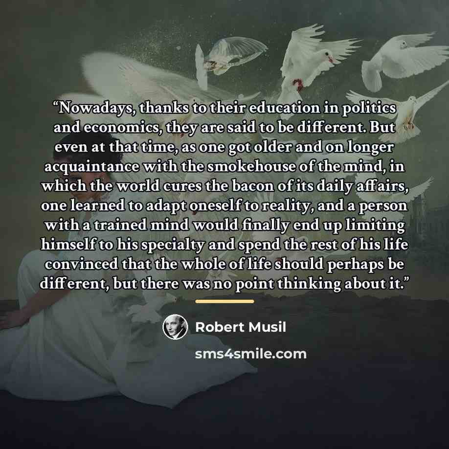 “Nowadays, thanks to their education in politics and economics, they are said to be different. But even at that time, as one got older and on longer acquaintance with the smokehouse of the mind, in which the world cures the bacon of its daily affairs, one learned to adapt oneself to reality, and a…” quote by Robert Musil