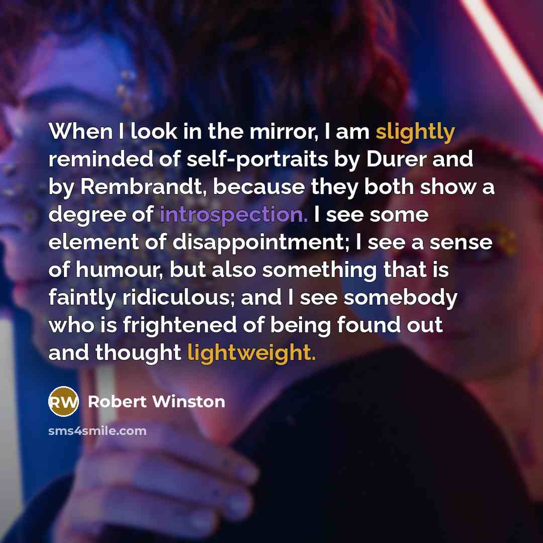 “When I look in the mirror, I am slightly reminded of self-portraits by Durer and by Rembrandt, because they both show a degree of introspection. I see some element of disappointment; I see a sense of humour, but also something that is faintly ridiculous; and I see somebody who is frightened of…” quote by Robert Winston