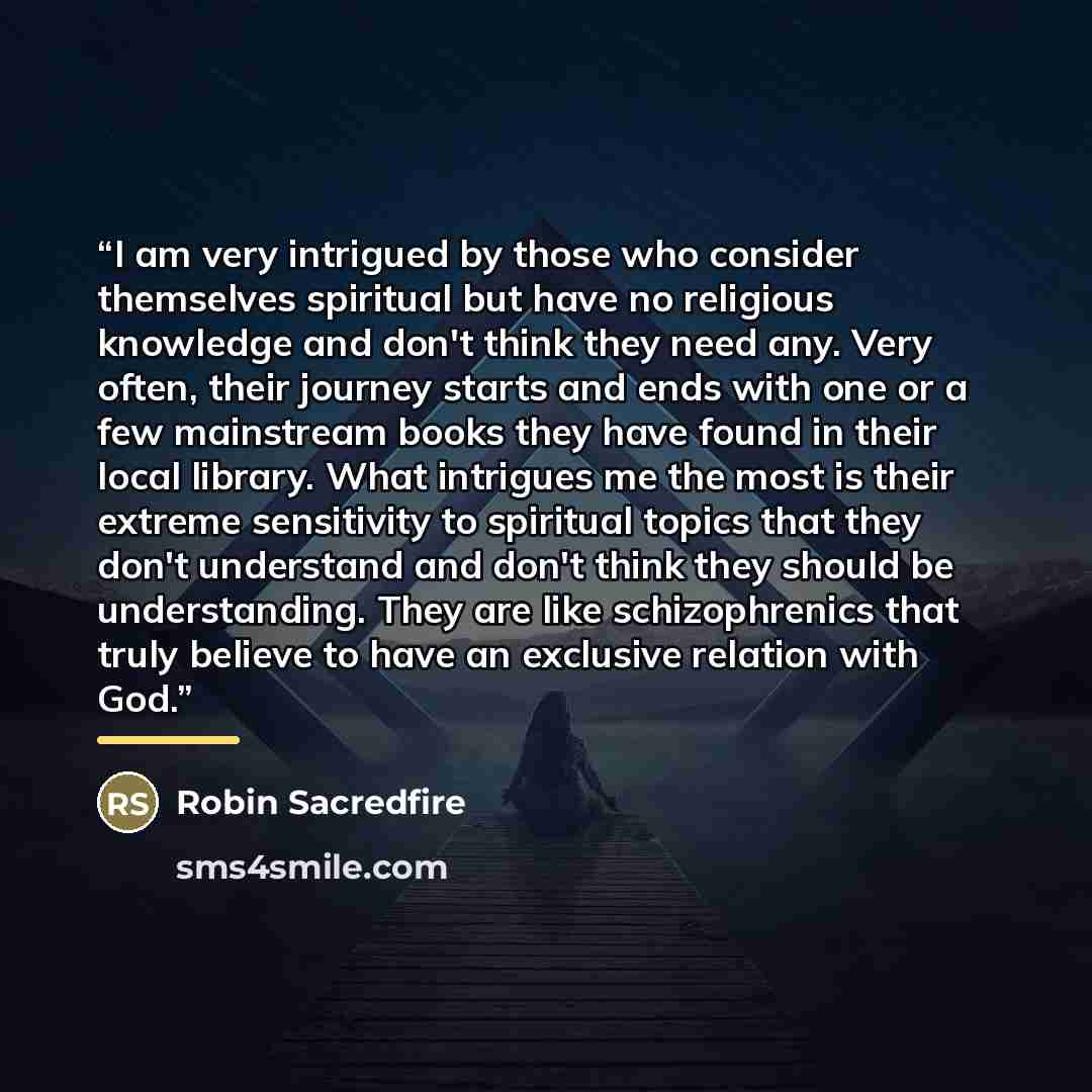 “I am very intrigued by those who consider themselves spiritual but have no religious knowledge and don't think they need any. Very often, their journey starts and ends with one or a few mainstream books they have found in their local library. What intrigues me the most is their extreme sensitivity…” quote by Robin Sacredfire