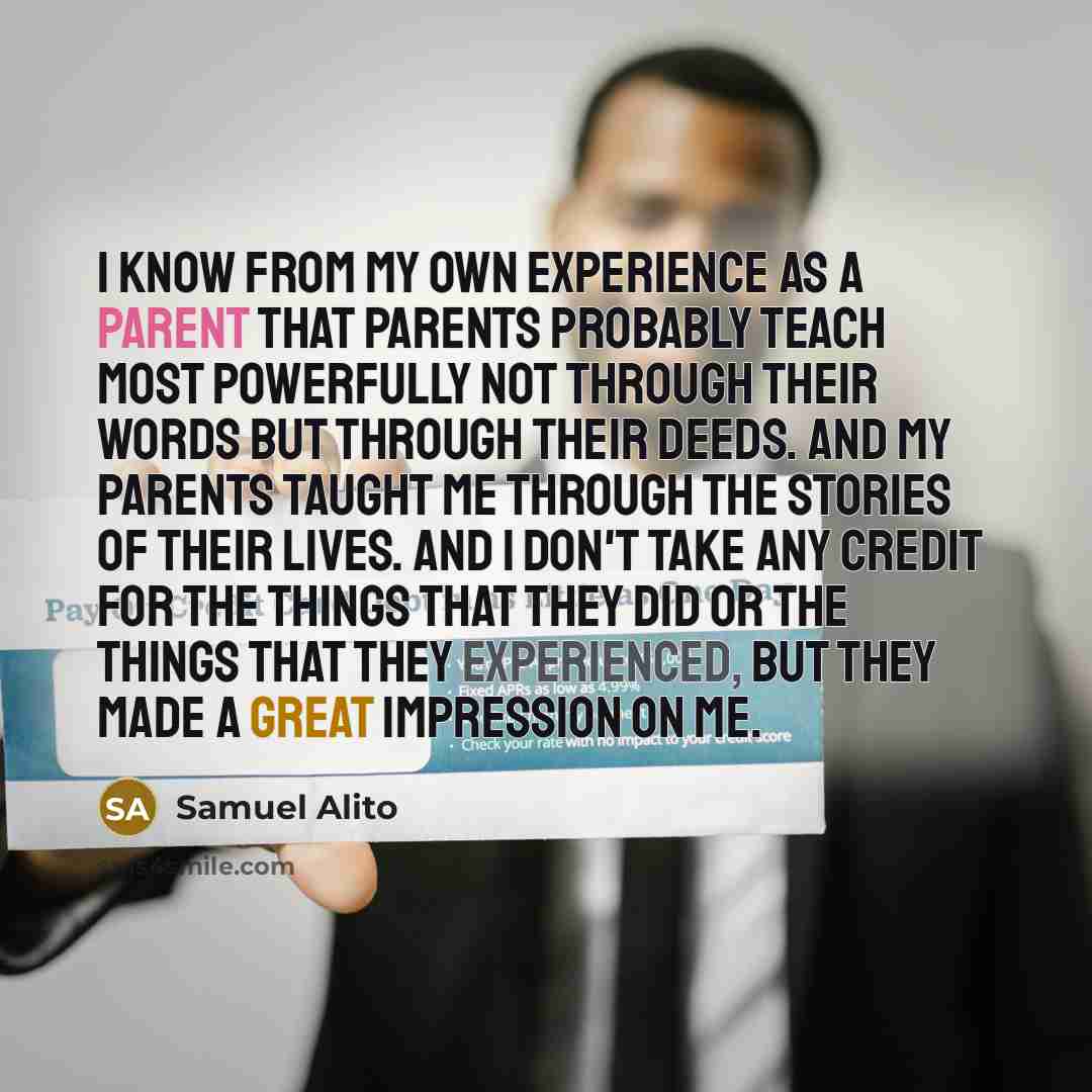 “I know from my own experience as a parent that parents probably teach most powerfully not through their words but through their deeds. And my parents taught me through the stories of their lives. And I don't take any credit for the things that they did or the things that they experienced, but they…” quote by Samuel Alito