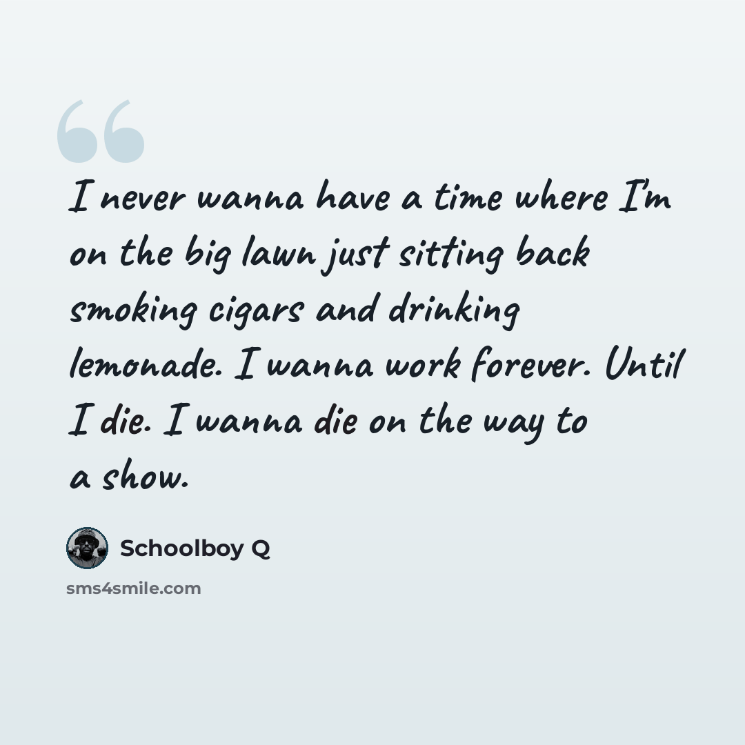 “I never wanna have a time where I'm on the big lawn just sitting back smoking cigars and drinking lemonade. I wanna work forever. Until I die. I wanna die on the way to a show.” quote by Schoolboy Q