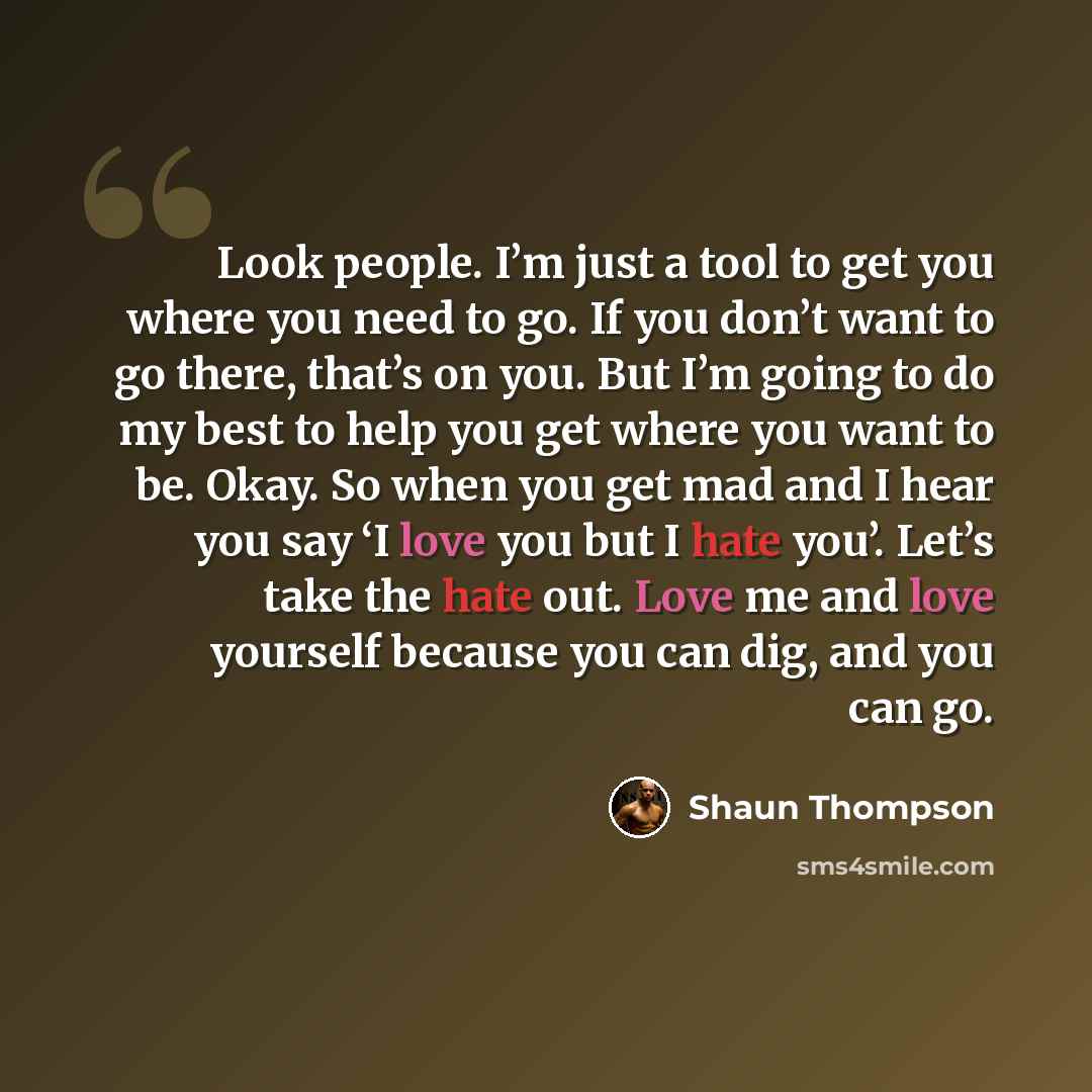 “Look people. I’m just a tool to get you where you need to go. If you don’t want to go there, that’s on you. But I’m going to do my best to help you get where you want to be. Okay. So when you get mad and I hear you say ‘I love you but I hate you’. Let’s take the hate out. Love me and love yourself…” quote by Shaun Thompson