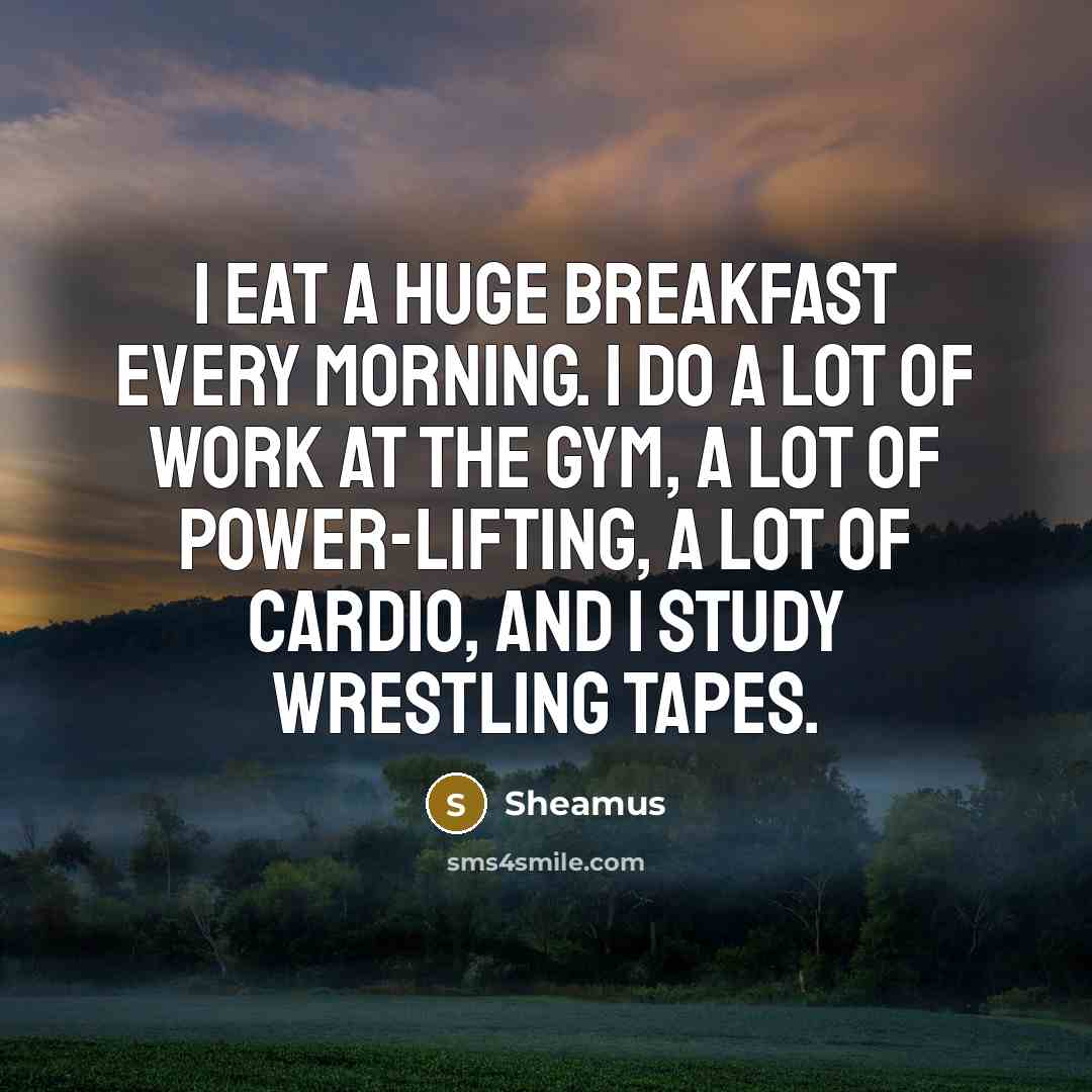 “I eat a huge breakfast every morning. I do a lot of work at the gym, a lot of power-lifting, a lot of cardio, and I study wrestling tapes.” quote by Sheamus
