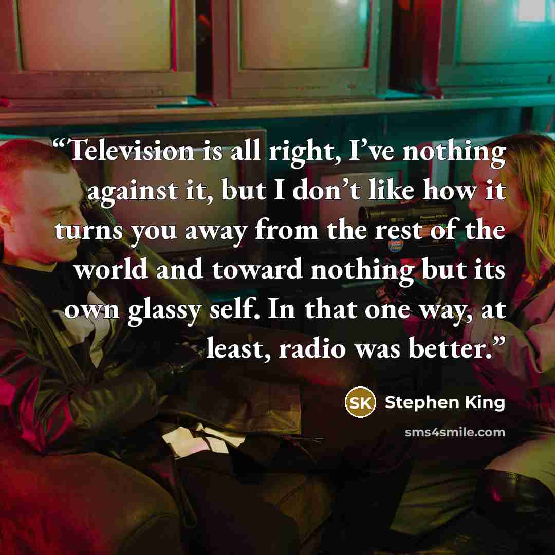 “Television is all right, I’ve nothing against it, but I don’t like how it turns you away from the rest of the world and toward nothing but its own glassy self. In that one way, at least, radio was better.” quote by Stephen King