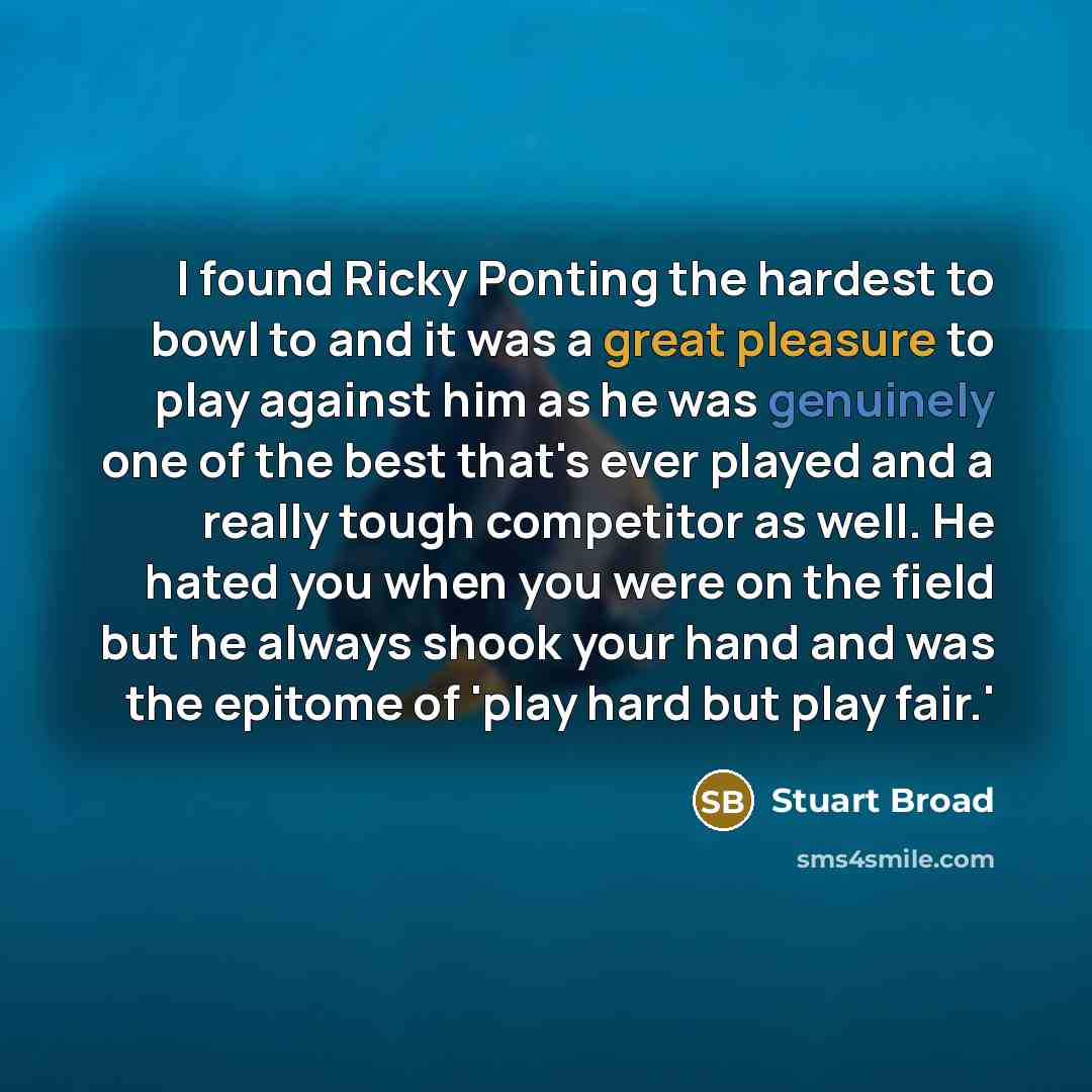 “I found Ricky Ponting the hardest to bowl to and it was a great pleasure to play against him as he was genuinely one of the best that's ever played and a really tough competitor as well. He hated you when you were on the field but he always shook your hand and was the epitome of 'play hard but…” quote by Stuart Broad