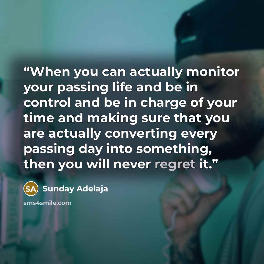“When you can actually monitor your passing life and be in control and be in charge of your time and making sure that you are actually converting every passing day into something, then you will never regret it.” quote by Sunday Adelaja
