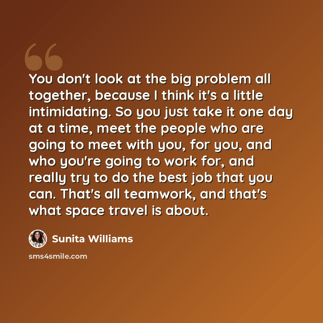 “You don't look at the big problem all together, because I think it's a little intimidating. So you just take it one day at a time, meet the people who are going to meet with you, for you, and who you're going to work for, and really try to do the best job that you can. That's all teamwork, and…” quote by Sunita Williams