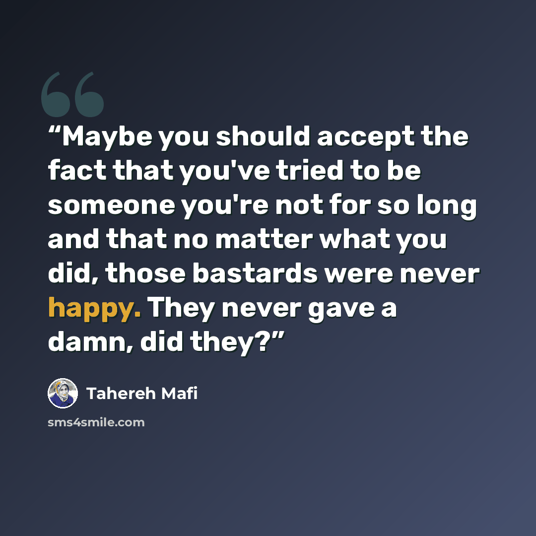 “Maybe you should accept the fact that you've tried to be someone you're not for so long and that no matter what you did, those bastards were never happy. They never gave a damn, did they?” quote by Tahereh Mafi