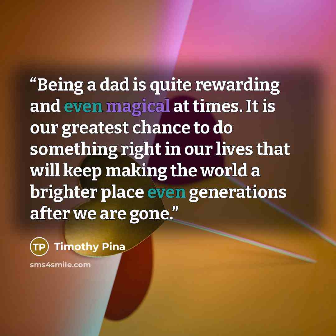 “Being a dad is quite rewarding and even magical at times. It is our greatest chance to do something right in our lives that will keep making the world a brighter place even generations after we are gone.” quote by Timothy Pina