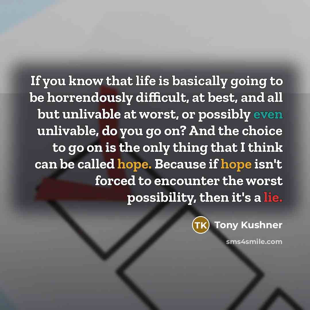 “If you know that life is basically going to be horrendously difficult, at best, and all but unlivable at worst, or possibly even unlivable, do you go on? And the choice to go on is the only thing that I think can be called hope. Because if hope isn't forced to encounter the worst possibility, then…” quote by Tony Kushner