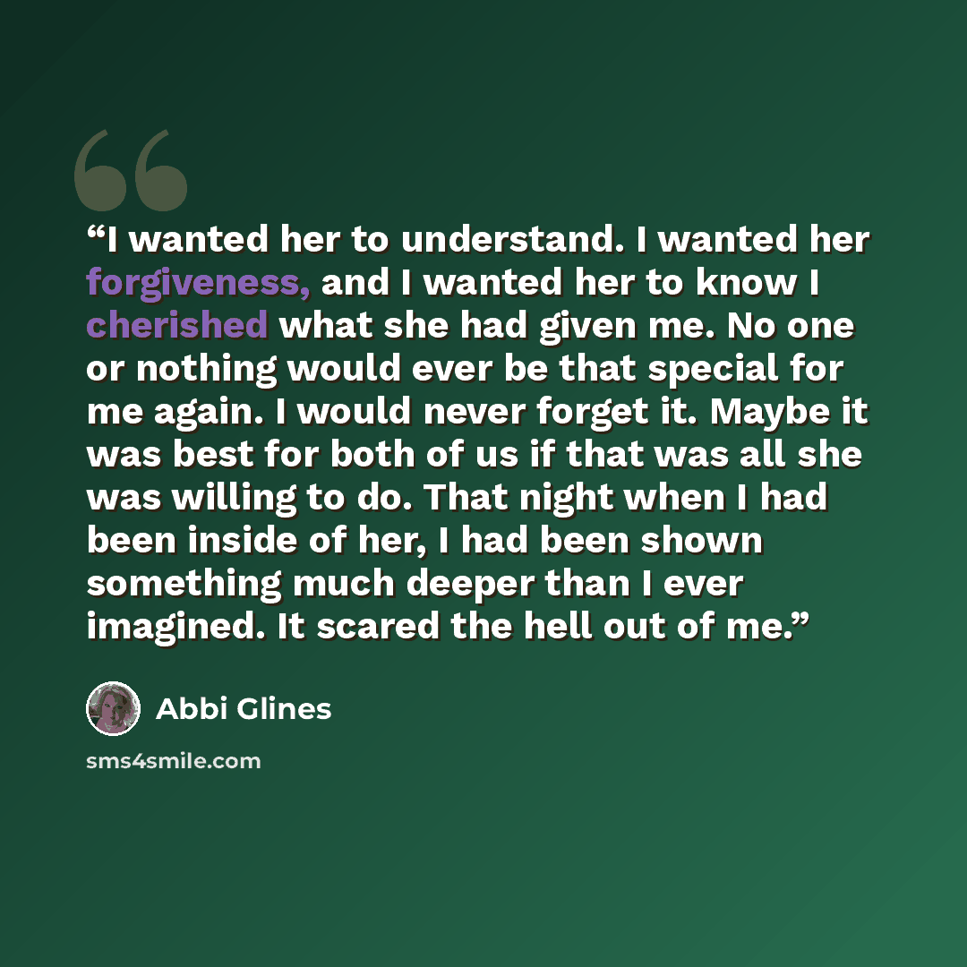 “I wanted her to understand. I wanted her forgiveness, and I wanted her to know I cherished what she had given me. No one or nothing would ever be that special for me again. I would never forget it. Maybe it was best for both of us if that was all she was willing to do. That night when I had been…” quote by Abbi Glines