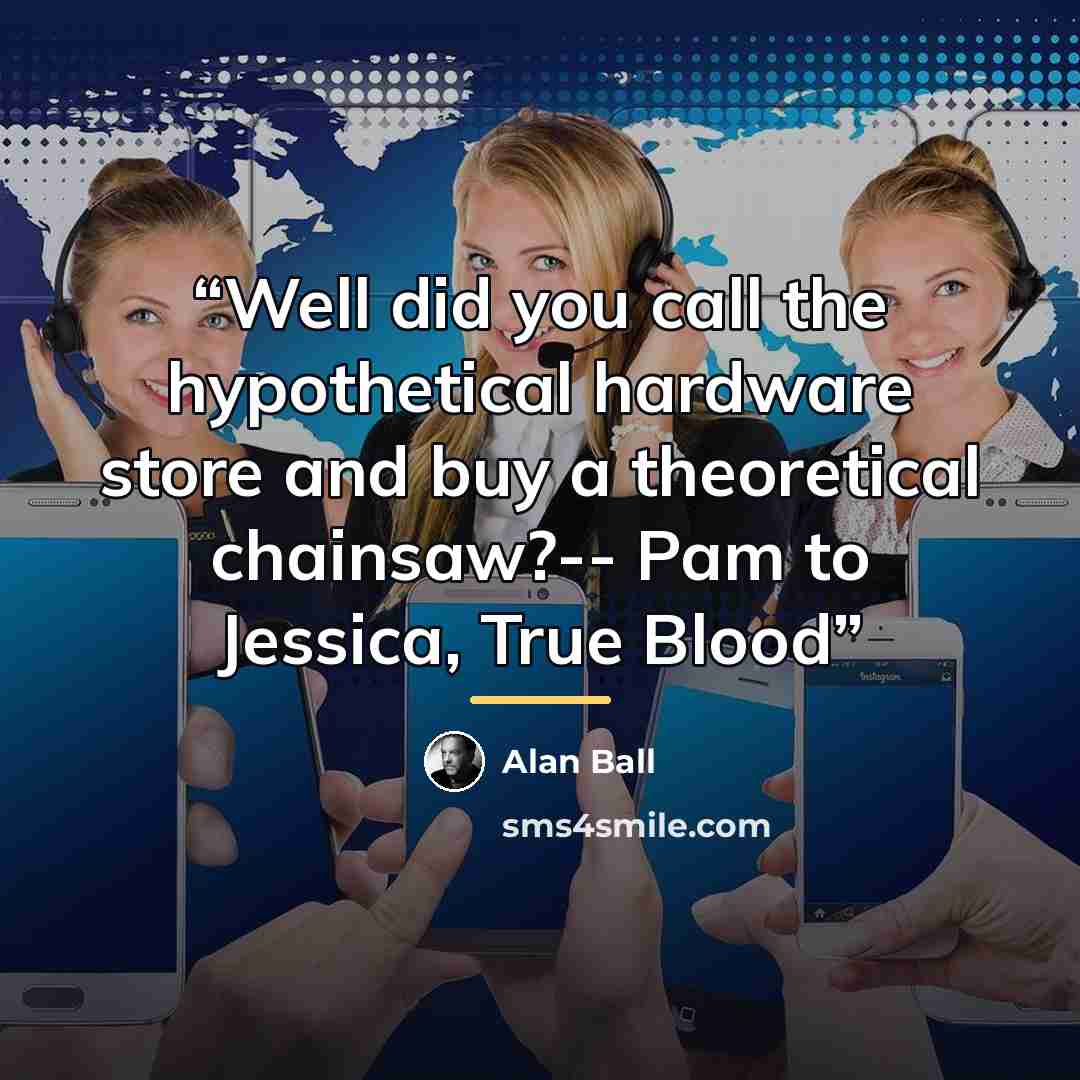 “Well did you call the hypothetical hardware store and buy a theoretical chainsaw?-- Pam to Jessica, True Blood” quote by Alan Ball