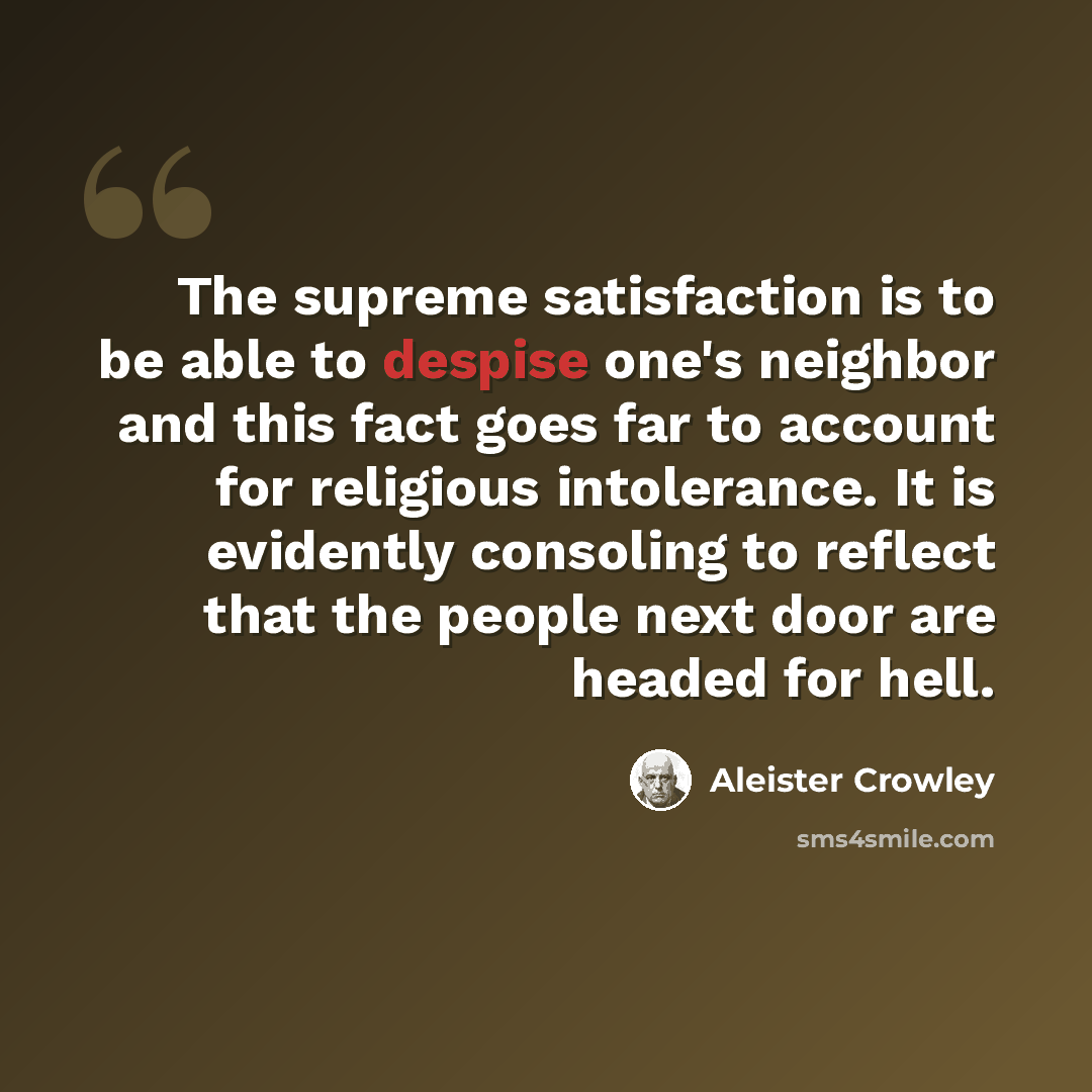 “The supreme satisfaction is to be able to despise one's neighbor and this fact goes far to account for religious intolerance. It is evidently consoling to reflect that the people next door are headed for hell.” quote by Aleister Crowley