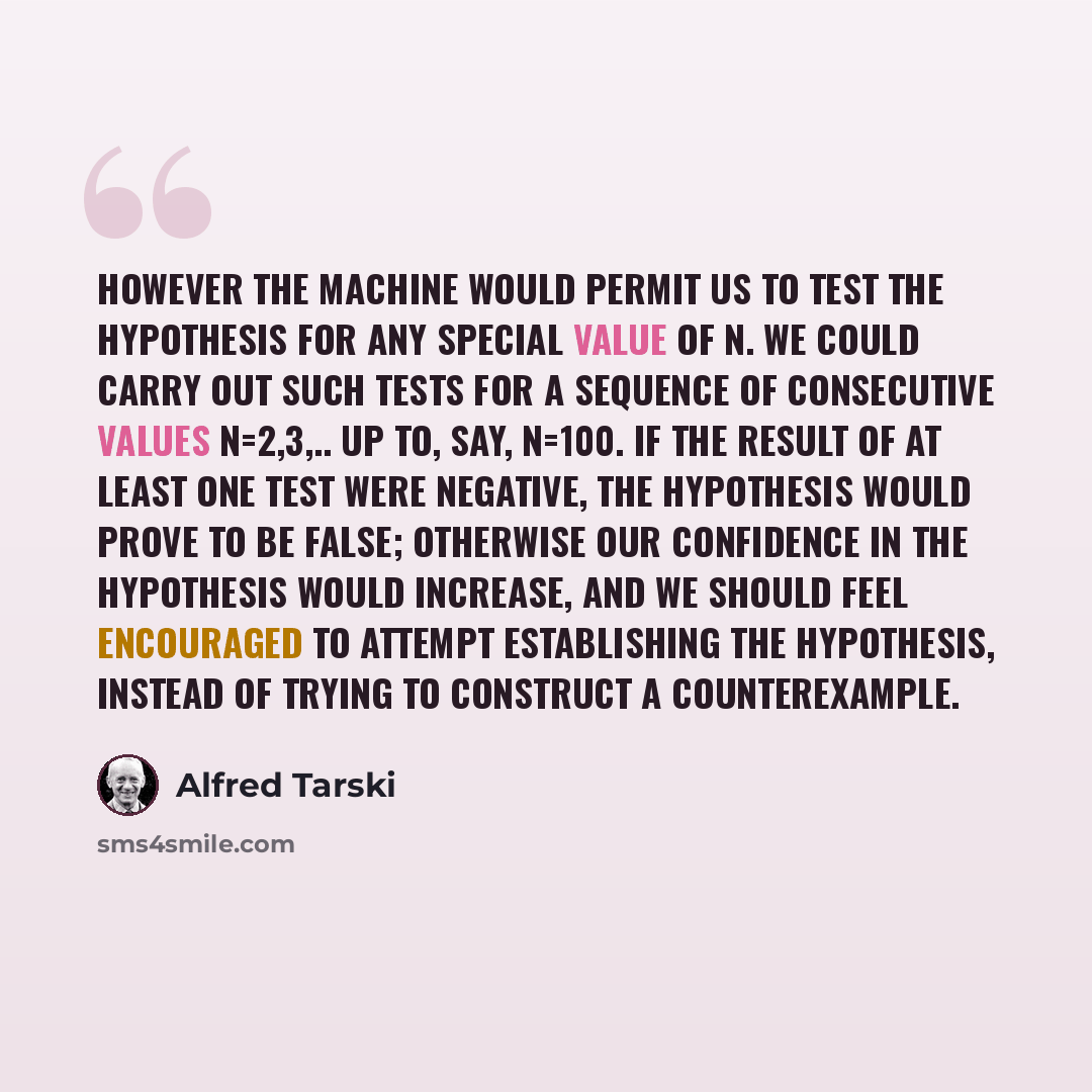“However the machine would permit us to test the hypothesis for any special value of n. We could carry out such tests for a sequence of consecutive values n=2,3,.. up to, say, n=100. If the result of at least one test were negative, the hypothesis would prove to be false; otherwise our confidence…” quote by Alfred Tarski