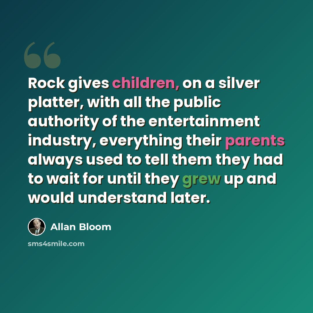 “Rock gives children, on a silver platter, with all the public authority of the entertainment industry, everything their parents always used to tell them they had to wait for until they grew up and would understand later.” quote by Allan Bloom