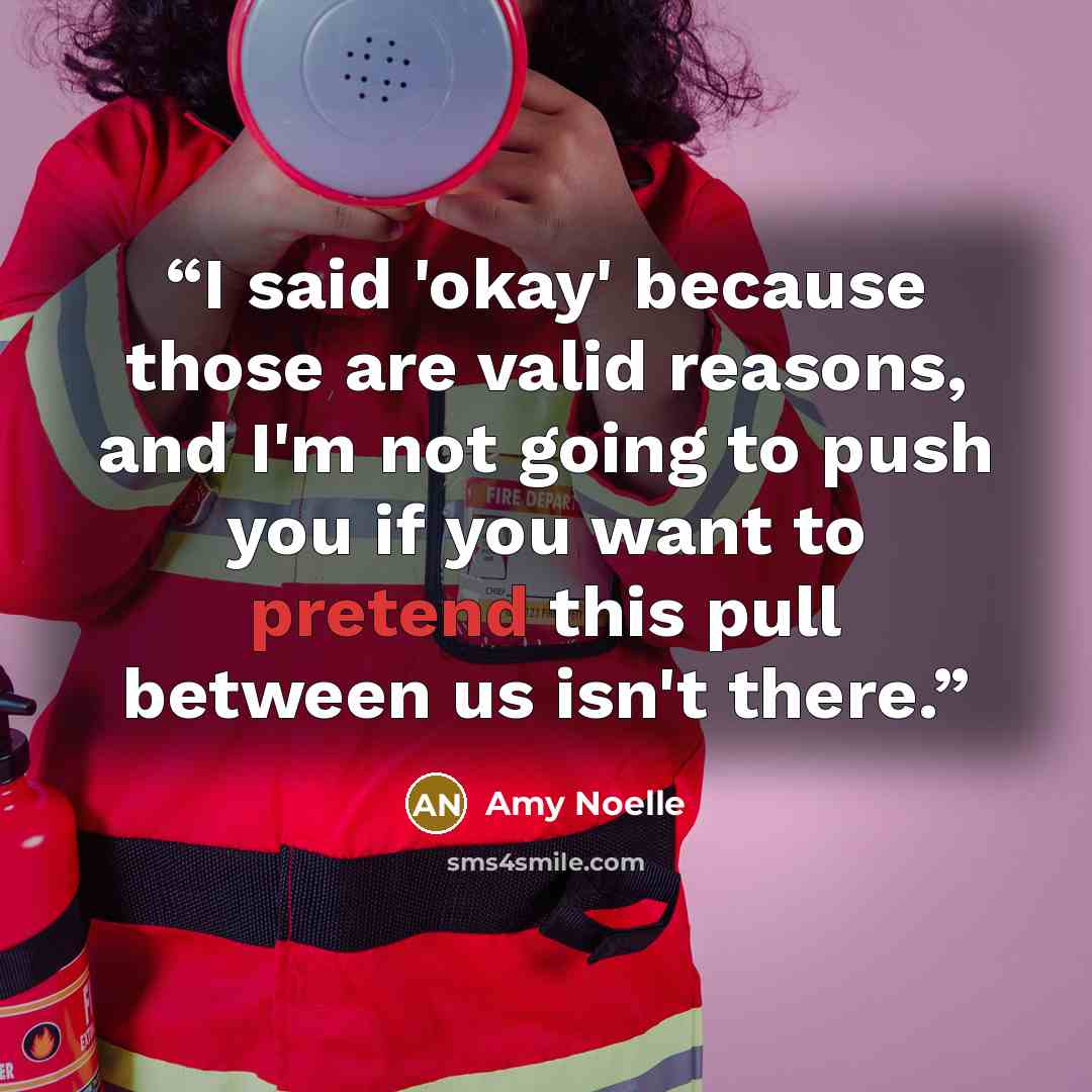 “I said 'okay' because those are valid reasons, and I'm not going to push you if you want to pretend this pull between us isn't there.” quote by Amy Noelle