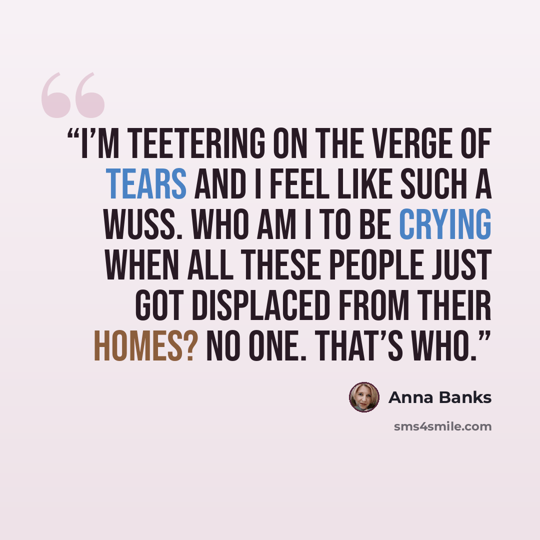 “I’m teetering on the verge of tears and I feel like such a wuss. Who am I to be crying when all these people just got displaced from their homes? No one. That’s who.” quote by Anna Banks