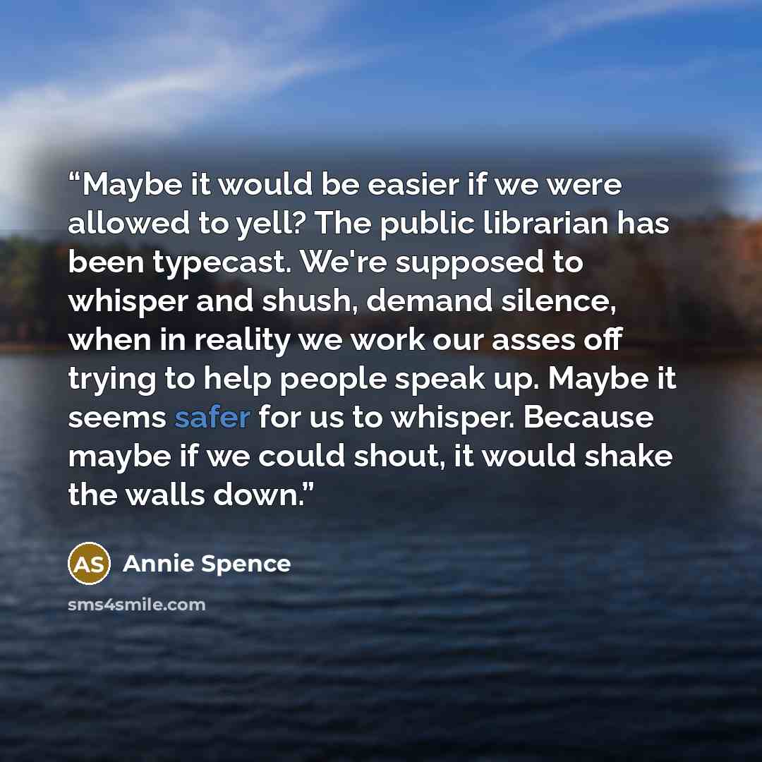 “Maybe it would be easier if we were allowed to yell? The public librarian has been typecast. We're supposed to whisper and shush, demand silence, when in reality we work our asses off trying to help people speak up. Maybe it seems safer for us to whisper. Because maybe if we could shout, it would…” quote by Annie Spence
