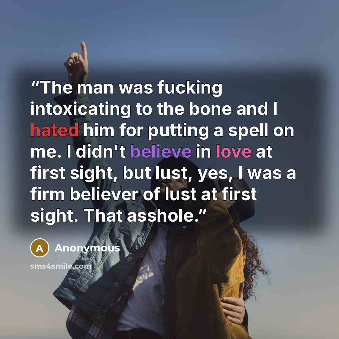 “The man was fucking intoxicating to the bone and I hated him for putting a spell on me. I didn't believe in love at first sight, but lust, yes, I was a firm believer of lust at first sight. That asshole.” quote by Anonymous