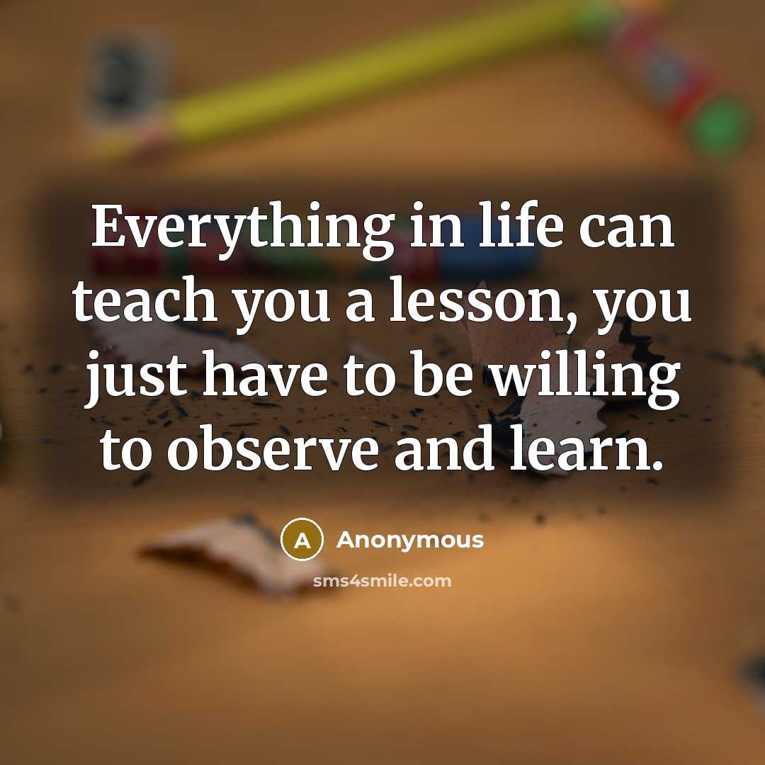 “Everything in life can teach you a lesson, you just have to be willing to observe and learn.” quote by Anonymous
