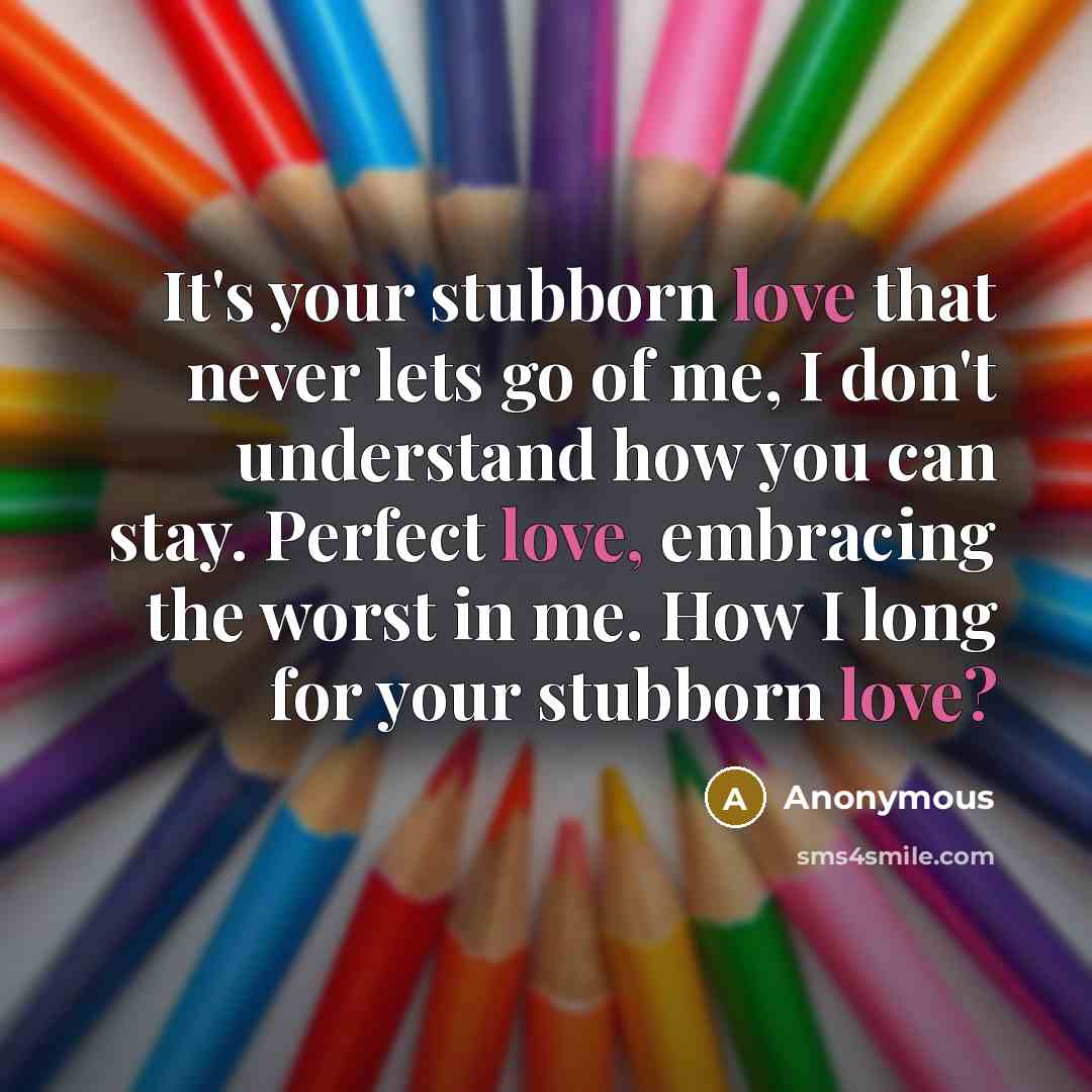 “It's your stubborn love that never lets go of me, I don't understand how you can stay. Perfect love, embracing the worst in me. How I long for your stubborn love?” quote by Anonymous