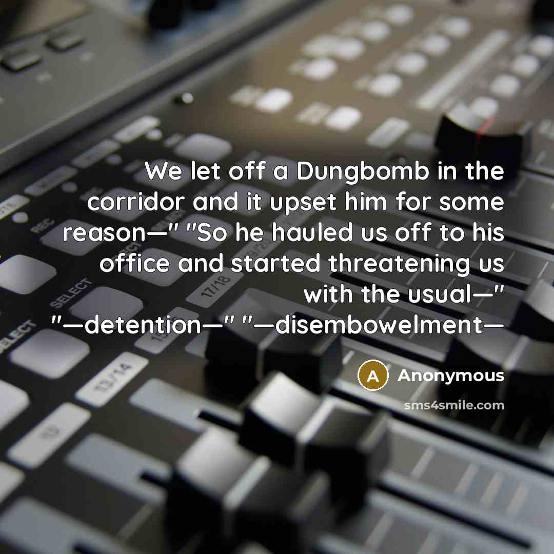 “We let off a Dungbomb in the corridor and it upset him for some reason—" "So he hauled us off to his office and started threatening us with the usual—" "—detention—" "—disembowelment—” quote by Anonymous