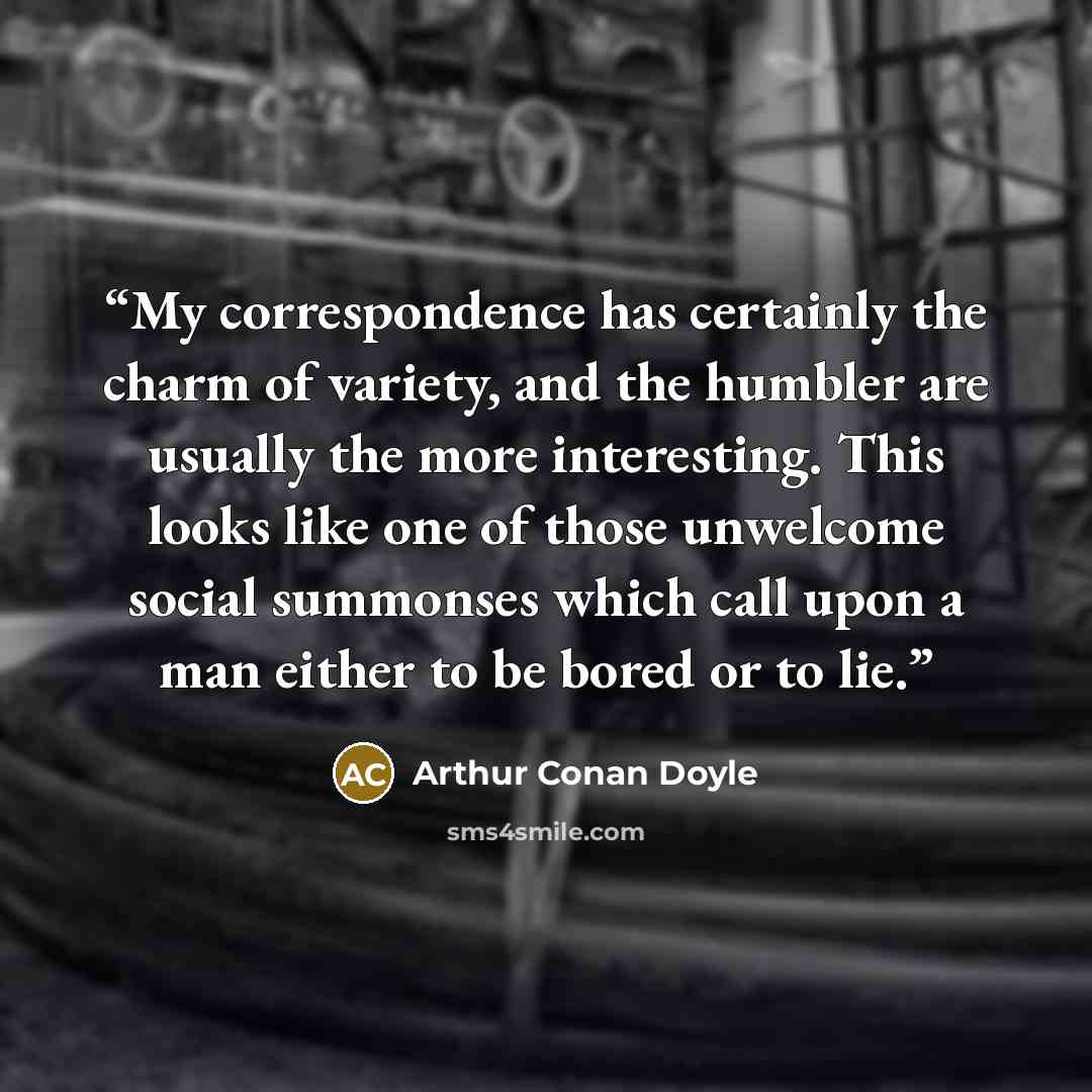 “My correspondence has certainly the charm of variety, and the humbler are usually the more interesting. This looks like one of those unwelcome social summonses which call upon a man either to be bored or to lie.” quote by Arthur Conan Doyle
