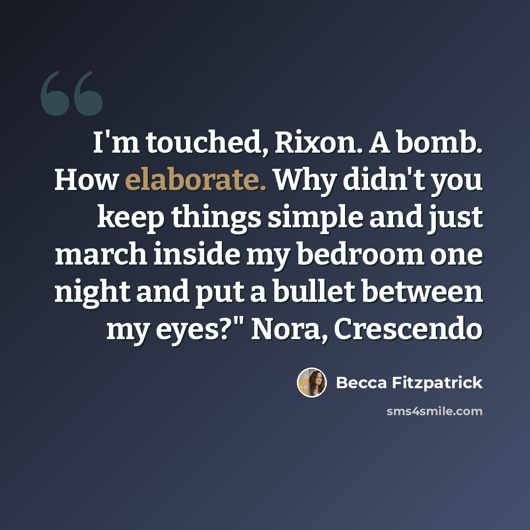“I'm touched, Rixon. A bomb. How elaborate. Why didn't you keep things simple and just march inside my bedroom one night and put a bullet between my eyes?" Nora, Crescendo” quote by Becca Fitzpatrick