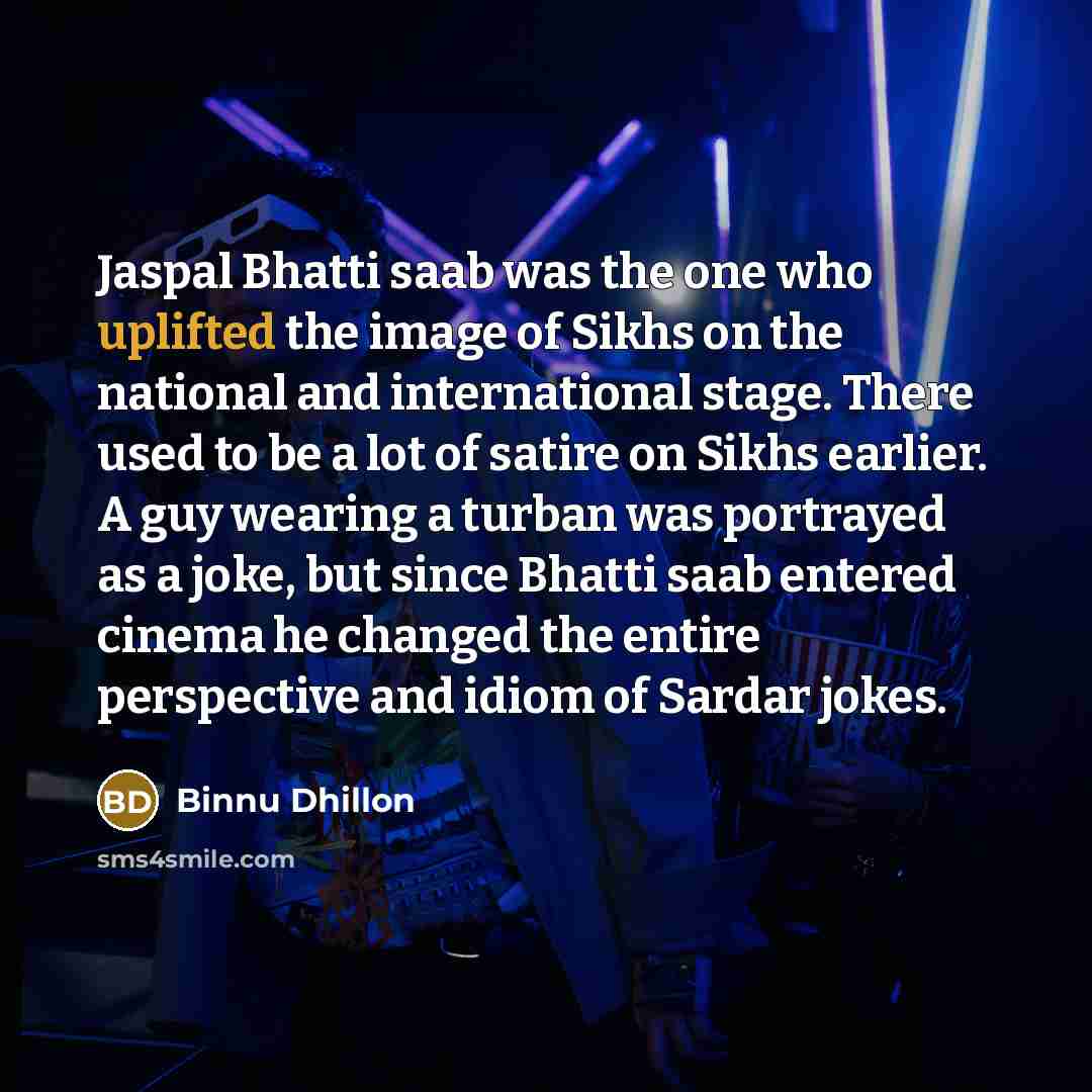 “Jaspal Bhatti saab was the one who uplifted the image of Sikhs on the national and international stage. There used to be a lot of satire on Sikhs earlier. A guy wearing a turban was portrayed as a joke, but since Bhatti saab entered cinema he changed the entire perspective and idiom of Sardar jokes.” quote by Binnu Dhillon