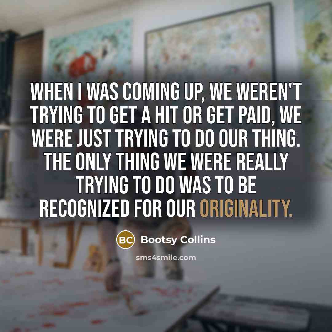 “When I was coming up, we weren't trying to get a hit or get paid, we were just trying to do our thing. The only thing we were really trying to do was to be recognized for our originality.” quote by Bootsy Collins