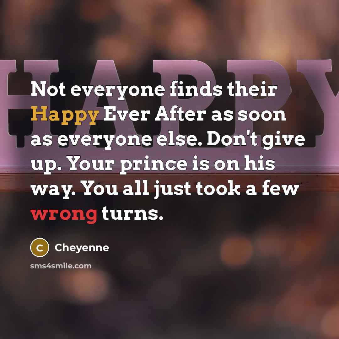 “Not everyone finds their Happy Ever After as soon as everyone else. Don't give up. Your prince is on his way. You all just took a few wrong turns.” quote by Cheyenne