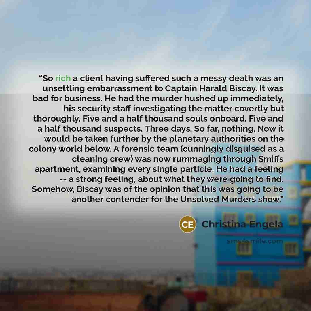 “So rich a client having suffered such a messy death was an unsettling embarrassment to Captain Harald Biscay. It was bad for business. He had the murder hushed up immediately, his security staff investigating the matter covertly but thoroughly. Five and a half thousand souls onboard. Five and a…” quote by Christina Engela