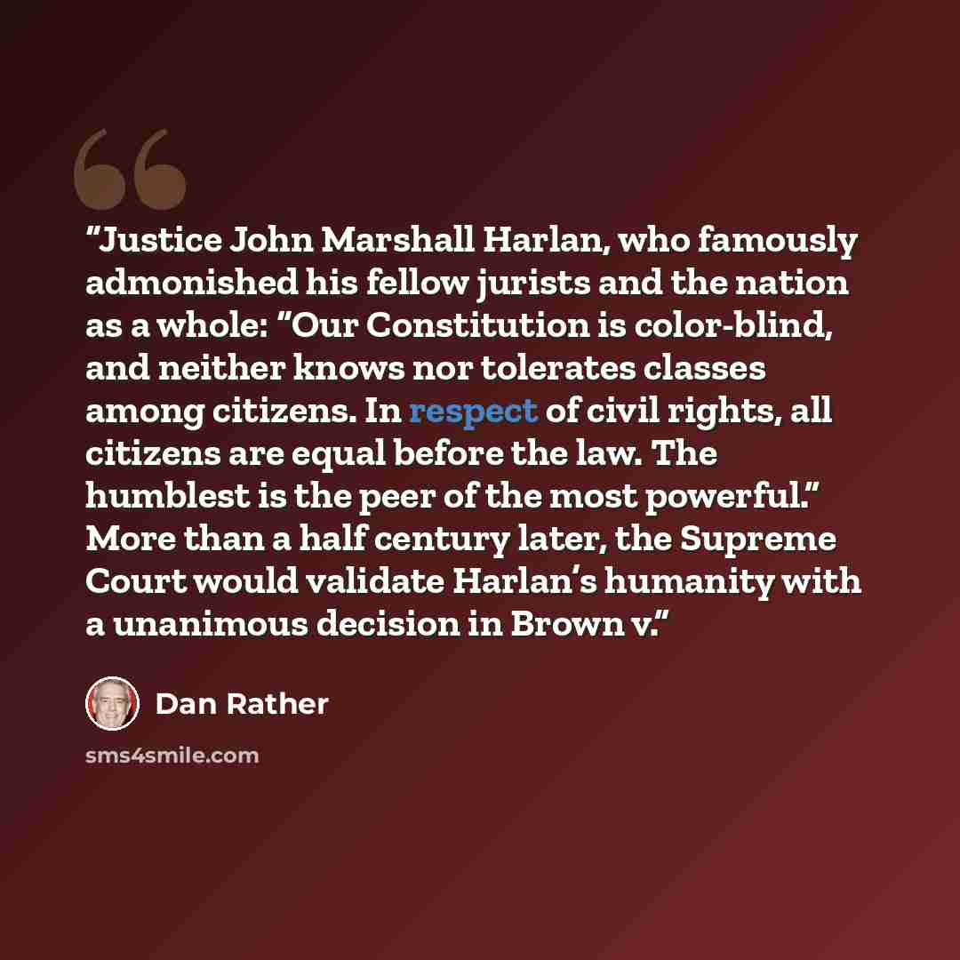 “Justice John Marshall Harlan, who famously admonished his fellow jurists and the nation as a whole: “Our Constitution is color-blind, and neither knows nor tolerates classes among citizens. In respect of civil rights, all citizens are equal before the law. The humblest is the peer of the most…” quote by Dan Rather