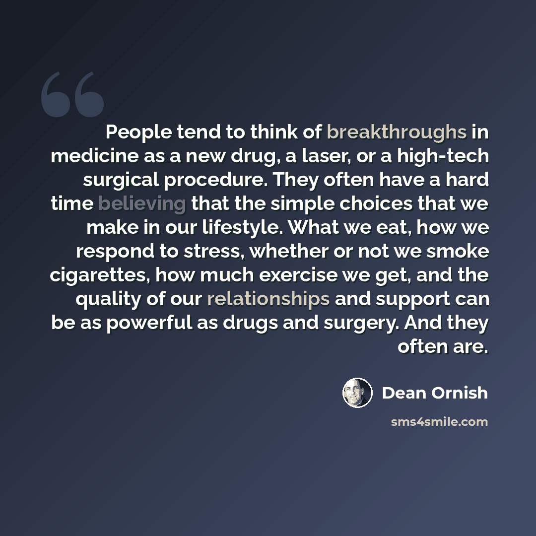 “People tend to think of breakthroughs in medicine as a new drug, a laser, or a high-tech surgical procedure. They often have a hard time believing that the simple choices that we make in our lifestyle. What we eat, how we respond to stress, whether or not we smoke cigarettes, how much exercise we…” quote by Dean Ornish